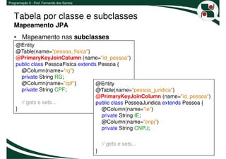 Programação II - Prof. Fernando dos Santos



   Tabela por classe e subclasses
   Mapeamento JPA
   • Mapeamento nas subclasses
    @Entity
    @Table(name="pessoa_fisica")
    @PrimaryKeyJoinColumn (name="id_pessoa")
    public class PessoaFisica extends Pessoa {
      @Column(name="rg")
      private String RG;
      @Column(name="cpf")            @Entity
      private String CPF;            @Table(name="pessoa_juridica")
                                     @PrimaryKeyJoinColumn (name="id_pessoa")
      // gets e sets...              public class PessoaJuridica extends Pessoa {
    }                                  @Column(name="ie")
                                       private String IE;
                                       @Column(name="cnpj")
                                       private String CNPJ;

                                                 // gets e sets...
                                             }                               15
 