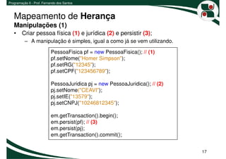 Programação II - Prof. Fernando dos Santos



   Mapeamento de Herança
   Manipulações (1)
   • Criar pessoa física (1) e jurídica (2) e persistir (3);
          – A manipulação é simples, igual a como já se vem utilizando.

                           PessoaFisica pf = new PessoaFisica(); // (1)
                           pf.setNome("Homer Simpson");
                           pf.setRG("12345");
                           pf.setCPF("123456789");

                           PessoaJuridica pj = new PessoaJuridica(); // (2)
                           pj.setNome("CEAVI");
                           pj.setIE("13579");
                           pj.setCNPJ("10246812345");

                           em.getTransaction().begin();
                           em.persist(pf); // (3)
                           em.persist(pj);
                           em.getTransaction().commit();


                                                                              17
 