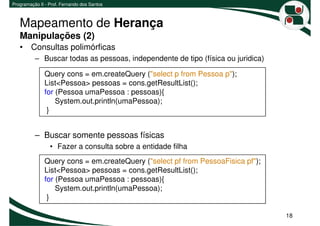 Programação II - Prof. Fernando dos Santos



   Mapeamento de Herança
   Manipulações (2)
   • Consultas polimórficas
          – Buscar todas as pessoas, independente de tipo (física ou juridica)

              Query cons = em.createQuery ("select p from Pessoa p");
              List<Pessoa> pessoas = cons.getResultList();
              for (Pessoa umaPessoa : pessoas){
                  System.out.println(umaPessoa);
               }


          – Buscar somente pessoas físicas
                 • Fazer a consulta sobre a entidade filha
              Query cons = em.createQuery ("select pf from PessoaFisica pf");
              List<Pessoa> pessoas = cons.getResultList();
              for (Pessoa umaPessoa : pessoas){
                  System.out.println(umaPessoa);
               }

                                                                                 18
 