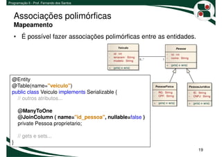 Programação II - Prof. Fernando dos Santos



   Associações polimórficas
   Mapeamento
   • É possível fazer associações polimórficas entre as entidades.
                                                     Veiculo                                     Pessoa
                                             -   id: int                            -     id: int
                                             -   renavam: String
                                                                   0..*           1 -     nome: String
                                             -   modelo: String
                                                                                      +   gets() e sets()
                                             +   gets() e sets()



  @Entity
  @Table(name="veiculo")                                                      PessoaFisica                  PessoaJuridica

  public class Veiculo implements Serializable {                          -    RG: String                   -   IE: String
                                                                          -    CPF: String                  -   CNPJ: String
    // outros atributos...
                                                                          +    gets() e sets()              +   gets() e sets()


      @ManyToOne
      @JoinColumn ( name="id_pessoa", nullable=false )
      private Pessoa proprietario;

      // gets e sets...
  }
                                                                                                                    19
 