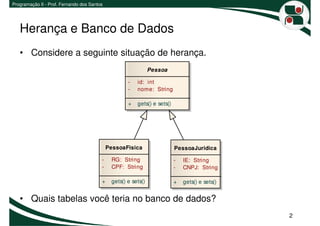 Programação II - Prof. Fernando dos Santos




   Herança e Banco de Dados
   • Considere a seguinte situação de herança.
                                                                Pessoa

                                                     -   id: int
                                                     -   nome: String

                                                     +   gets() e sets()




                                             PessoaFisica                  PessoaJuridica

                                         -    RG: String                   -   IE: String
                                         -    CPF: String                  -   CNPJ: String

                                         +    gets() e sets()              +   gets() e sets()


   • Quais tabelas você teria no banco de dados?
                                                                                                 2
 