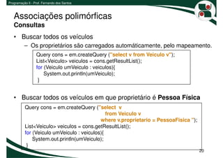 Programação II - Prof. Fernando dos Santos



   Associações polimórficas
   Consultas
   • Buscar todos os veículos
          – Os proprietários são carregados automáticamente, pelo mapeamento.
                  Query cons = em.createQuery ("select v from Veiculo v");
                  List<Veiculo> veiculos = cons.getResultList();
                  for (Veiculo umVeiculo : veiculos){
                      System.out.println(umVeiculo);
                   }


   • Buscar todos os veículos em que proprietário é Pessoa Física
          Query cons = em.createQuery ("select v
                                              from Veiculo v
                                           where v.proprietario = PessoaFisica ");
          List<Veiculo> veiculos = cons.getResultList();
          for (Veiculo umVeiculo : veiculos){
              System.out.println(umVeiculo);
           }
                                                                                     20
 