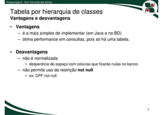 Programação II - Prof. Fernando dos Santos



   Tabela por hierarquia de classes
   Vantagens e desvantagens
   • Vantagens
          – é a mais simples de implementar (em Java e no BD)
          – ótima performance em consultas, pois só há uma tabela.

   • Desvantagens
          – não é normalizada
                 • desperdício de espaço com colunas que ficarão nulas no banco.
          – não permite uso da restrição not null
                 • ex: CPF not null




                                                                                   7
 