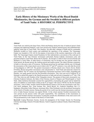 Journal of Economics and Sustainable Development                                               www.iiste.org
ISSN 2222-1700 (Paper) ISSN 2222-2855 (Online)
Vol.2, No.5, 2011


 Early History of the Missionary Works of the Royal Danish
Missionaries, the German and the Swedish in different packets
      of Tamil Nadu: A HISTORICAL PERSPECTIVE

                                          J Mallika Punniyavathi
                                           Associate Professor
                                    Ph.D., Scholar Church Historian,
                              Tranquebar Bishop Manickam Lutheran College
                                                 Porayar.
                                         Nagappattinam,(DIST)
                                            Tamil Nadu, India.

Abstract
Tamil Nadu was ruled by the kings Chera, Chola and Pandyas during the time of medieval period. Chola
emerging and suppressed Pandiyas, some years passed away Pandiyas attained power and established their
authority whole part of Tamil Nadu. This situation, Ala udin khiji, sultanate of Delhi and his commander
Malikafur invaded on Tamil country and established the supremacy of the sultanate. The Vijayanagar
Empire was founded in 1336 A.D for the purpose of prevention of the muslims imperialism in the south
India. The Vijayanagar Empire created Nayakams for their administrative convenience of the south part of
Tamil Nadu. In this time Christian missionaries particularly Roman Catholic missionaries came and
preached settled in Tamil Nadu. Before that St.Thomas , the disciple of JESUS Christ arrived at Kerala and
Mylapore in Tamil Nadu. In India history of Christianity may be divided into four periods namely the
Syran period, the Roman period, the Lutheran period and modern period. The oldest Christian community
in India is in the native state of Travancore. The Roman period may be said begin with the year A.D though
the missionaries of the roman church were in India in the 13th and 14th centuries, it was only after the arrival
of Vascodagama in 1498 A.D. The greatest missionaries of Roman church were, Francis Xavier, Robert
D.Nobilie, Beschi and another missionaries came and preached in Tamil Nadu and started the schools for
native children. The 18th century saw the beginnings of protestant missionary work in India, Ziegenblag and
Plutchav, two godly general were the first protestant missionaries. They were sent out by Frederick IV of
Denmark to preach the gospel in the Danish possession in India and arrived at tranquebar on 9th July 1706
A.D. They were not only founders of the Tranquebar mission. The greatest of these early missionaries was
Christian Frederick Schwartz, the father of the Christian church in Thanjore and Thiruchirapalli in Tamil
Nadu. Johan Zacharias Kiernandar assumed the responsibility of preaching the gospel and he landed the
shore of Cuddalore in Tamil Nadu in India on the 8th of August 1740 A.D to 1799.He was the first Swedish
missionary came to India. Sweden started Swedish Mission board in 1874 for the missionaries work. Rev.
Carl Jacob sandegren, Rev. Ernst heuman, Rev. David Bexell, Dr. Frederick Kugelberg. Rev C.J.
Sandegren, Missionary Esther Peterson, missionary Miss. Ellen Nordmark were the prominent missionaries
of the church of Sweden mission. During the period of two world wars the German missionaries could not
serve in India because Germany was against British. At the critical juncture Swedish missionaries they
were carried out the mission works with great responsibility. The contribution of the missionaries in
general and Swedish Christian missionaries in particular towards the abolishment of the cited social evils
will go permanent by in the Annals of the history of Tamil Nadu.
Keyword: Leipzig Missionary Society, Society the propagation of the Gospel, Society for Promoting
Christine knowledge, Church of Sweden Mission, Tamil Evangelical Lutheran Church, Church Missionary
Society.


    1.   Introduction

                                                      51
 