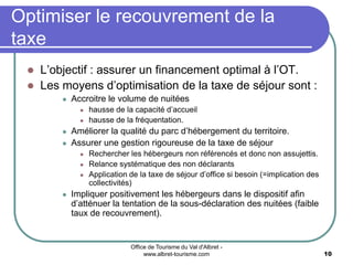 Office de Tourisme du Val d'Albret -
www.albret-tourisme.com 10
 L’objectif : assurer un financement optimal à l’OT.
 Les moyens d’optimisation de la taxe de séjour sont :
 Accroitre le volume de nuitées
 hausse de la capacité d’accueil
 hausse de la fréquentation.
 Améliorer la qualité du parc d’hébergement du territoire.
 Assurer une gestion rigoureuse de la taxe de séjour
 Rechercher les hébergeurs non référencés et donc non assujettis.
 Relance systématique des non déclarants
 Application de la taxe de séjour d’office si besoin (=implication des
collectivités)
 Impliquer positivement les hébergeurs dans le dispositif afin
d’atténuer la tentation de la sous-déclaration des nuitées (faible
taux de recouvrement).
Optimiser le recouvrement de la
taxe
 