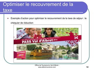 Office de Tourisme du Val d'Albret -
www.albret-tourisme.com 12
 Exemple d’action pour optimiser le recouvrement de la taxe de séjour : le
chéquier de réduction
Optimiser le recouvrement de la
taxe
 