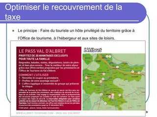 Office de Tourisme du Val d'Albret -
www.albret-tourisme.com 13
 Le principe : Faire du touriste un hôte privilégié du territoire grâce à
l’Office de tourisme, à l’hébergeur et aux sites de loisirs.
Optimiser le recouvrement de la
taxe
 