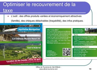 Office de Tourisme du Val d'Albret -
www.albret-tourisme.com 14
 L’outil : des offres produits variées et économiquement attractives
(famille), des chèques détachables (traçabilité), des infos pratiques.
Optimiser le recouvrement de la
taxe
 