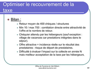 Office de Tourisme du Val d'Albret -
www.albret-tourisme.com 17
Optimiser le recouvrement de la
taxe
 Bilan :
 Retour moyen de 400 chèques / structures
 Min 10 / max 700 : corrélation directe entre attractivité de
l’offre et le nombre de retour.
 Chéquier attendu par les hébergeurs (sauf exception :
village de vacances car prestations intégrées dans le
séjour).
 Offre attractive = incidence réelle sur le résultat des
prestataires : risque de départ de prestataires.
 Difficulté à évaluer l’impact sur la collecte en année N
mais meilleur acceptation de la taxe par les hébergeurs.
 