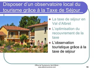 Office de Tourisme du Val d'Albret -
www.albret-tourisme.com 19
 La taxe de séjour en
Val d’Albret
 L’optimisation du
recouvrement de la
taxe
 L’observation
touristique grâce à la
taxe de séjour
Disposer d’un observatoire local du
tourisme grâce à la Taxe de Séjour
 