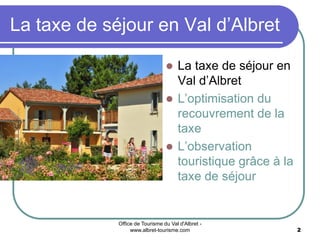 Office de Tourisme du Val d'Albret -
www.albret-tourisme.com 2
 La taxe de séjour en
Val d’Albret
 L’optimisation du
recouvrement de la
taxe
 L’observation
touristique grâce à la
taxe de séjour
La taxe de séjour en Val d’Albret
 