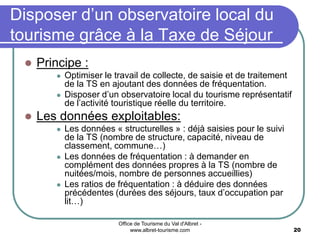 Office de Tourisme du Val d'Albret -
www.albret-tourisme.com 20
Disposer d’un observatoire local du
tourisme grâce à la Taxe de Séjour
 Principe :
 Optimiser le travail de collecte, de saisie et de traitement
de la TS en ajoutant des données de fréquentation.
 Disposer d’un observatoire local du tourisme représentatif
de l’activité touristique réelle du territoire.
 Les données exploitables:
 Les données « structurelles » : déjà saisies pour le suivi
de la TS (nombre de structure, capacité, niveau de
classement, commune…)
 Les données de fréquentation : à demander en
complément des données propres à la TS (nombre de
nuitées/mois, nombre de personnes accueillies)
 Les ratios de fréquentation : à déduire des données
précédentes (durées des séjours, taux d’occupation par
lit…)
 