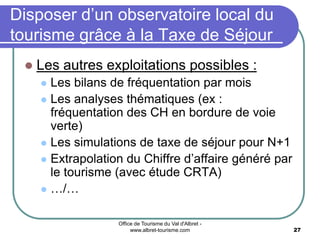 Office de Tourisme du Val d'Albret -
www.albret-tourisme.com 27
Disposer d’un observatoire local du
tourisme grâce à la Taxe de Séjour
 Les autres exploitations possibles :
 Les bilans de fréquentation par mois
 Les analyses thématiques (ex :
fréquentation des CH en bordure de voie
verte)
 Les simulations de taxe de séjour pour N+1
 Extrapolation du Chiffre d’affaire généré par
le tourisme (avec étude CRTA)
 …/…
 