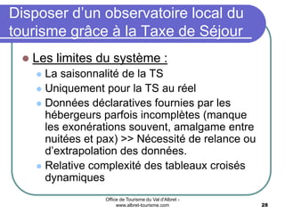 Office de Tourisme du Val d'Albret -
www.albret-tourisme.com 28
Disposer d’un observatoire local du
tourisme grâce à la Taxe de Séjour
 Les limites du système :
 La saisonnalité de la TS
 Uniquement pour la TS au réel
 Données déclaratives fournies par les
hébergeurs parfois incomplètes (manque
les exonérations souvent, amalgame entre
nuitées et pax) >> Nécessité de relance ou
d’extrapolation des données.
 Relative complexité des tableaux croisés
dynamiques
 