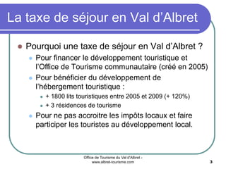 Office de Tourisme du Val d'Albret -
www.albret-tourisme.com 3
La taxe de séjour en Val d’Albret
 Pourquoi une taxe de séjour en Val d’Albret ?
 Pour financer le développement touristique et
l’Office de Tourisme communautaire (créé en 2005)
 Pour bénéficier du développement de
l’hébergement touristique :
 + 1800 lits touristiques entre 2005 et 2009 (+ 120%)
 + 3 résidences de tourisme
 Pour ne pas accroitre les impôts locaux et faire
participer les touristes au développement local.
 