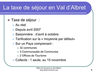 Office de Tourisme du Val d'Albret -
www.albret-tourisme.com 4
La taxe de séjour en Val d’Albret
 Taxe de séjour :
 Au réel
 Depuis avril 2007
 Saisonnière : d’avril à octobre
 Tarification sur la « moyenne par défaut»
 Sur un Pays comprenant :
 32 communes
 3 Communautés de Communes
 2 Offices de Tourisme
 Collecte : 1 seule, au 15 novembre
 