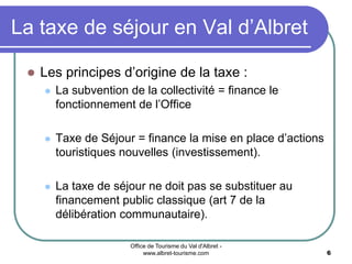 Office de Tourisme du Val d'Albret -
www.albret-tourisme.com 6
La taxe de séjour en Val d’Albret
 Les principes d’origine de la taxe :
 La subvention de la collectivité = finance le
fonctionnement de l’Office
 Taxe de Séjour = finance la mise en place d’actions
touristiques nouvelles (investissement).
 La taxe de séjour ne doit pas se substituer au
financement public classique (art 7 de la
délibération communautaire).
 