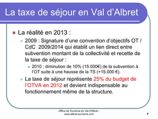 Office de Tourisme du Val d'Albret -
www.albret-tourisme.com 7
La taxe de séjour en Val d’Albret
 La réalité en 2013 :
 2009 : Signature d’une convention d’objectifs OT /
CdC 2009/2014 qui établit un lien direct entre
subvention montant de la collectivité et recette de
la taxe de séjour :
 2010 : diminution de 10% (15.000€) de la subvention à
l’OT suite à une hausse de la TS (+15.000 €).
 La taxe de séjour représente 25% du budget de
l’OTVA en 2012 et devient indispensable au
fonctionnement même de la structure.
 