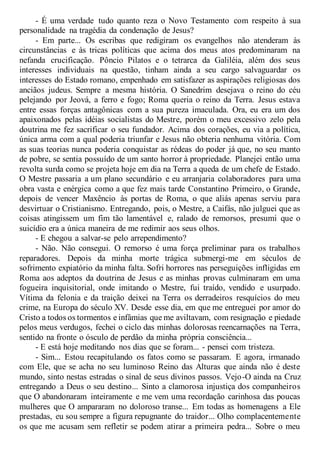 - É uma verdade tudo quanto reza o Novo Testamento com respeito à sua
personalidade na tragédia da condenação de Jesus?
- Em parte... Os escribas que redigiram os evangelhos não atenderam às
circunstâncias e às tricas políticas que acima dos meus atos predominaram na
nefanda crucificação. Pôncio Pilatos e o tetrarca da Galiléia, além dos seus
interesses individuais na questão, tinham ainda a seu cargo salvaguardar os
interesses do Estado romano, empenhado em satisfazer as aspirações religiosas dos
anciãos judeus. Sempre a mesma história. O Sanedrim desejava o reino do céu
pelejando por Jeová, a ferro e fogo; Roma queria o reino da Terra. Jesus estava
entre essas forças antagônicas com a sua pureza imaculada. Ora, eu era um dos
apaixonados pelas idéias socialistas do Mestre, porém o meu excessivo zelo pela
doutrina me fez sacrificar o seu fundador. Acima dos corações, eu via a política,
única arma com a qual poderia triunfar e Jesus não obteria nenhuma vitória. Com
as suas teorias nunca poderia conquistar as rédeas do poder já que, no seu manto
de pobre, se sentia possuído de um santo horror à propriedade. Planejei então uma
revolta surda como se projeta hoje em dia na Terra a queda de um chefe de Estado.
O Mestre passaria a um plano secundário e eu arranjaria colaboradores para uma
obra vasta e enérgica como a que fez mais tarde Constantino Primeiro, o Grande,
depois de vencer Maxêncio às portas de Roma, o que aliás apenas serviu para
desvirtuar o Cristianismo. Entregando, pois, o Mestre, a Caifás, não julguei que as
coisas atingissem um fim tão lamentável e, ralado de remorsos, presumi que o
suicídio era a única maneira de me redimir aos seus olhos.
- E chegou a salvar-se pelo arrependimento?
- Não. Não consegui. O remorso é uma força preliminar para os trabalhos
reparadores. Depois da minha morte trágica submergi-me em séculos de
sofrimento expiatório da minha falta. Sofri horrores nas perseguições infligidas em
Roma aos adeptos da doutrina de Jesus e as minhas provas culminaram em uma
fogueira inquisitorial, onde imitando o Mestre, fui traído, vendido e usurpado.
Vítima da felonia e da traição deixei na Terra os derradeiros resquícios do meu
crime, na Europa do século XV. Desde esse dia, em que me entreguei por amor do
Cristo a todos os tormentos e infâmias que me aviltavam, com resignação e piedade
pelos meus verdugos, fechei o ciclo das minhas dolorosas reencarnações na Terra,
sentido na fronte o ósculo de perdão da minha própria consciência...
- E está hoje meditando nos dias que se foram... - pensei com tristeza.
- Sim... Estou recapitulando os fatos como se passaram. E agora, irmanado
com Ele, que se acha no seu luminoso Reino das Alturas que ainda não é deste
mundo, sinto nestas estradas o sinal de seus divinos passos. Vejo-O ainda na Cruz
entregando a Deus o seu destino... Sinto a clamorosa injustiça dos companheiros
que O abandonaram inteiramente e me vem uma recordação carinhosa das poucas
mulheres que O ampararam no doloroso transe... Em todas as homenagens a Ele
prestadas, eu sou sempre a figura repugnante do traidor... Olho complacentemente
os que me acusam sem refletir se podem atirar a primeira pedra... Sobre o meu
 