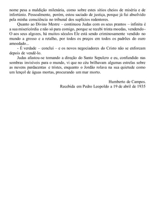 nome pesa a maldição milenária, como sobre estes sítios cheios de miséria e de
infortúnio. Pessoalmente, porém, estou saciado de justiça, porque já fui absolvido
pela minha consciência no tribunal dos suplícios redentores.
Quanto ao Divino Mestre – continuou Judas com os seus prantos – infinita é
a sua misericórdia e não só para comigo, porque se recebi trinta moedas, vendendo-
O aos seus algozes, há muitos séculos Ele está sendo criminosamente vendido no
mundo a grosso e a retalho, por todos os preços em todos os padrões do ouro
amoedado...
- É verdade – concluí – e os novos negociadores do Cristo não se enforcam
depois de vendê-lo.
Judas afastou-se tomando a direção do Santo Sepulcro e eu, confundido nas
sombras invisíveis para o mundo, vi que no céu brilhavam algumas estrelas sobre
as nuvens pardacentas e tristes, enquanto o Jordão rolava na sua quietude como
um lençol de águas mortas, procurando um mar morto.
Humberto de Campos.
Recebida em Pedro Leopoldo a 19 de abril de 1935
 