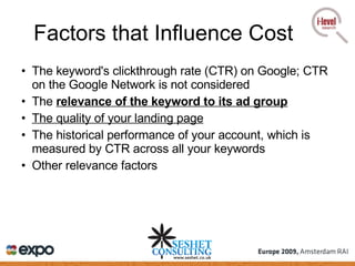 Factors that Influence Cost The keyword's clickthrough rate (CTR) on Google; CTR on the Google Network is not considered  The  relevance of the keyword to its ad group   The quality of your landing page   The historical performance of your account, which is measured by CTR across all your keywords  Other relevance factors 