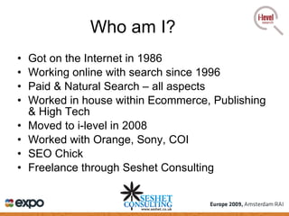 Got on the Internet in 1986 Working online with search since 1996 Paid & Natural Search – all aspects Worked in house within Ecommerce, Publishing & High Tech Moved to i-level in 2008 Worked with Orange, Sony, COI SEO Chick Freelance through Seshet Consulting Who am I? 