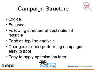 Campaign Structure Logical Focused Following structure of destination if feasible Enables top line analysis Changes or underperforming campaigns easy to spot Easy to apply optimisation later 