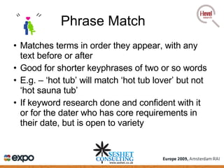 Phrase Match Matches terms in order they appear, with any text before or after Good for shorter keyphrases of two or so words E.g. – ‘hot tub’ will match ‘hot tub lover’ but not ‘hot sauna tub’  If keyword research done and confident with it or for the dater who has core requirements in their date, but is open to variety 