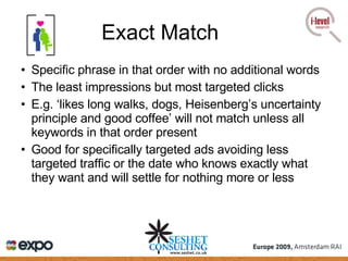 Exact Match Specific phrase in that order with no additional words The least impressions but most targeted clicks E.g. ‘likes long walks, dogs,  Heisenberg’s uncertainty principle and good coffee’ will not match unless all keywords in that order present Good for specifically targeted ads avoiding less targeted traffic or the date who knows exactly what they want and will settle for nothing more or less 