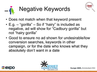 Negative Keywords Does not match when that keyword present E.g. – “gorilla” – So if “hairy” is included as negative, ad will show for “Cadbury gorilla” but not “hairy gorilla” Good to ensure no ad shown for undesirable/low conversion searches, keywords in other campaign, or for the date who knows what they absolutely don’t want in a date 