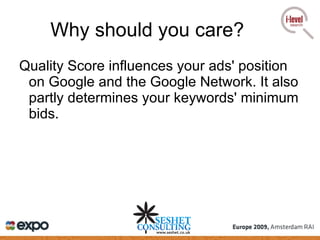 Why should you care? Quality Score influences your ads' position on Google and the Google Network. It also partly determines your keywords' minimum bids. 