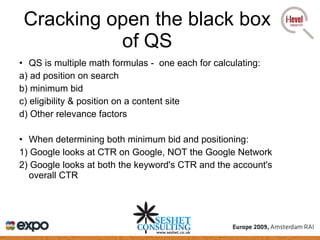 Cracking open the black box of QS QS is multiple math formulas -  one each for calculating: a) ad position on search b) minimum bid c) eligibility & position on a content site d) Other relevance factors When determining both minimum bid and positioning: 1) Google looks at CTR on Google, NOT the Google Network 2) Google looks at both the keyword's CTR and the account's overall CTR 