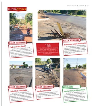 13A CIDADESÁBADO, 4 DE JUNHO DE 2016
Na Vila Guiomar, o problema é a falta de
asfalto na rua Vicente de Paula. No local, a terra
serve como pavimento, e irrita moradores por
conta da poeira nas casas, o descarte irregular de
entulho agrava a situação, assim como o esgoto
que em alguns pontos corre a céu aberto.
No encontro das ruas José Ruiz e Atilio
Pedro Cherubim, no Dom Mielle, o problema de
buracos é tão grave que passar a mais de 10km/h
é impossível. Para os moradores, já são alguns
meses convivendo com a situação e deles vem o
conselho: se puder, troque de caminho!
No encontro da avenida Patriarca com a rua
Luiz Antônio de Oliveira, no Parque Ribeirão Preto,
o problema é um bueiro sem tampa. O local foi
sinalizado com pedaços de madeira e até alguns
sacos de lixo foram jogados dentro, mas ainda
oferece riscos.
No início do mês de março, uma cratera
ocupava por completo uma das faixas da avenida
Patriarca, no Parque Ribeirão Preto.A via é
muito movimentada, e além do buraco a água
acumulada por lá o preocupava motoristas. A
situação foi resolvida há algumas semanas.
Um buraco próximo a canaleta incomoda
quem passa pela esquina da rua Aloísio de
Azevedo com a Conde de Irajá, no Jardim Maria
Goretti.
Cadê o asfalto daqui?
Velocidade controlada
Bueiro sem tampa na Patriarca
Aqui a situação foi resolvida
Dupla esburacada
FALTA RESOLVER
FALTA RESOLVER
FALTA RESOLVER
RESOLVIDOFALTA RESOLVER
minhabronca
156É O NÚMERO PARA O QUAL OS MUNÍCIPES
DEVEM LIGAR PARA INFORMAR A
PREFEITURA SOBRE A EXISTÊNCIA DE UM OU
VÁRIOS BURACOS NAS PROXIMIDADES DAS
SUAS RESIDÊNCIAS
FOTOS WEBER SIAN / A CIDADE
 