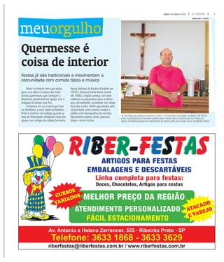3A CIDADESÁBADO, 4 DE JUNHO DE 2016
riberfestas@riberfestas.com.br / www.riberfestas.com.br
Av. Antonio e Helena Zerrenner, 555 - Ribeirão Preto - SP
Telefone: 3633 1868 - 3633 3629
ARTIGOS PARA FESTAS
EMBALAGENS E DESCARTÁVEIS
Linha completa para festas:
Doces, Chocolates, Artigos para cestas
MELHOR PREÇO DA REGIÃO
ATENDIMENTO PERSONALIZADO
FÁCIL ESTACIONAMENTO
CURSOS
VARIADOS
ATACADO
E VAREJO
Quermesse é
coisa de interior
Festas já são tradicionais e movimentam a
comunidade com comida típica e música
Morar no interior tem suas vanta-
gens, uma delas é a época das tradi-
cionais quermesses, que começam a
despontar, geralmente em igrejas com a
chegada do tempo mais frio.
Composta em sua maioria por bair-
ros familiares, a zona Oeste de Ribeirão
Preto é sinônimo de tradição quando se
trata de festividades.Abrigando duas das
igrejas mais antigas da cidade, Santuário
Nossa Senhora do Rosário (fundada em
1914) e Paróquia Santa Maria Goretti
(de 1958), a região começa com ante-
cedência os preparativos para as festas
que, normalmente, acontecem nos meses
de junho e julho. Muito aguardados pela
comunidade, esses eventos atraem o
público com barraquinhas de comidas
tipicamente caipiras, doces, pescaria,
bingo e muita música.
meuorgulho
fHISTÓRIA NA PARÓQUIA SAGRADA FAMÍLIA, COORDENADA PELO PADRE CACIMIRO JOSÉ KÖCHE
ROSA,AS QUERMESSES AJUDARAM A ARRECADAR FUNDOS PARA A CONSTRUÇÃO DO PRÉDIO DA
IGREJA, E AGORA AUXILIAM NA CONSTRUÇÃO DE NOVAS CAPELAS NA ZONA OESTE DE RIBEIRÃO PRETO
WEBER SIAN / A CIDADE
 