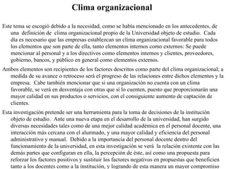 Clima organizacional Este tema se escogió debido a la necesidad, como se había mencionado en los antecedentes, de una  definición de  clima organizacional propio de la Universidad objeto de estudio.  Cada día es necesario que las empresas establezcan un clima organizacional favorable para todos los elementos que son parte de ella, tanto elementos internos como externos: Se puede mencionar al personal y a los directivos como elementos internos y clientes, proveedores, gobierno, bancos, y público en general como elementos externos. Ambos elementos son recipientes de los factores descritos como parte del clima organizacional; a medida de su avance o retroceso será el progreso de las relaciones entre dichos elementos y la empresa.  Cabe también mencionar que si una organización no cuenta con un clima favorable, se verá en desventaja con otras que sí lo cuenten, puesto que proporcionarán una mayor calidad en sus productos o servicios, con el consiguiente aumento de captación de clientes. Esta investigación pretende ser una herramienta para la toma de decisiones de la institución objeto de estudio.  Ante una nueva etapa en el desarrollo de la universidad, han surgido diversas necesidades tales como de una mejor calidad académica en el personal docente, una interacción más cercana con el alumnado, y una mayor calidad y eficiencia del personal administrativo y manual.  Debido a la importancia del personal docente dentro del funcionamiento de la universidad, en esta investigación se verá  la relación existente con las demás partes que configuran en ella, la percepción de éste, así como una propuesta para reforzar los factores positivos y sustituir los factores negativos en propuestas que beneficien tanto a los docentes como a la institución, y logrando de esta manera un mayor compromiso con la calidad y la excelencia. 