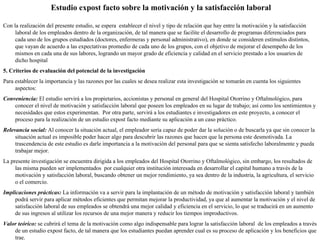 Estudio expost facto sobre la motivación y la satisfacción laboral Con la realización del presente estudio, se espera  establecer el nivel y tipo de relación que hay entre la motivación y la satisfacción laboral de los empleados dentro de la organización, de tal manera que se facilite el desarrollo de programas diferenciados para cada uno de los grupos estudiados (doctores, enfermeras y personal administrativo), en donde se consideren estímulos distintos, que vayan de acuerdo a las expectativas promedio de cada uno de los grupos, con el objetivo de mejorar el desempeño de los mismos en cada una de sus labores, logrando un mayor grado de eficiencia y calidad en el servicio prestado a los usuarios de dicho hospital 5. Criterios de evaluación del potencial de la investigación Para establecer la importancia y las razones por las cuales se desea realizar esta investigación se tomarán en cuenta los siguientes aspectos: Conveniencia:  El estudio servirá a los propietarios, accionistas y personal en general del Hospital Otorrino y Oftalmológico, para conocer el nivel de motivación y satisfacción laboral que poseen los empleados en su lugar de trabajo; así como los sentimientos y necesidades que estos experimentan.  Por otra parte, servirá a los estudiantes e investigadores en este proyecto, a conocer el proceso para la realización de un estudio expost facto mediante su aplicación a un caso práctico. Relevancia social:  Al conocer la situación actual, el empleador sería capaz de poder dar la solución o de buscarla ya que sin conocer la  situación actual es imposible poder hacer algo para descubrir las razones que hacen que la persona este desmotivada. La trascendencia de este estudio es darle importancia a la motivación del personal para que se sienta satisfecho laboralmente y pueda trabajar mejor. La presente investigación se encuentra dirigida a los empleados del Hospital Otorrino y Oftalmológico, sin embargo, los resultados de las misma pueden ser implementados  por cualquier otra institución interesada en desarrollar el capital humano a través de la motivación y satisfacción laboral, buscando obtener un mejor rendimiento, ya sea dentro de la industria, la agricultura, el servicio o el comercio. Implicaciones prácticas:  La información va a servir para la implantación de un método de motivación y satisfacción laboral y también podrá servir para aplicar métodos eficientes que permitan mejorar la productividad, ya que al aumentar la motivación y el nivel de satisfacción laboral de sus empleados se obtendrá una mejor calidad y eficiencia en el servicio, lo que se traducirá en un aumento de sus ingresos al utilizar los recursos de una mejor manera y reducir los tiempos improductivos.  Valor teórico:  se cubrirá el tema de la motivación como algo indispensable para lograr la satisfacción laboral  de los empleados a través de un estudio expost facto, de tal manera que los estudiantes puedan aprender cual es su proceso de aplicación y los beneficios que trae. 