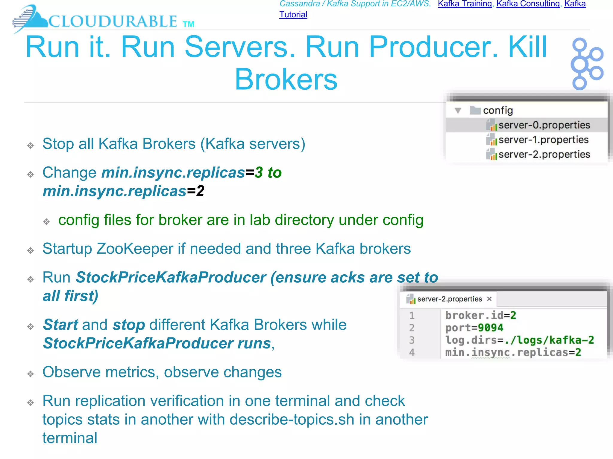 ™
Cassandra / Kafka Support in EC2/AWS. Kafka Training, Kafka Consulting, Kafka
Tutorial
Run it. Run Servers. Run Producer. Kill
Brokers
❖ Stop all Kafka Brokers (Kafka servers)
❖ Change min.insync.replicas=3 to
min.insync.replicas=2
❖ config files for broker are in lab directory under config
❖ Startup ZooKeeper if needed and three Kafka brokers
❖ Run StockPriceKafkaProducer (ensure acks are set to
all first)
❖ Start and stop different Kafka Brokers while
StockPriceKafkaProducer runs,
❖ Observe metrics, observe changes
❖ Run replication verification in one terminal and check
topics stats in another with describe-topics.sh in another
terminal
 