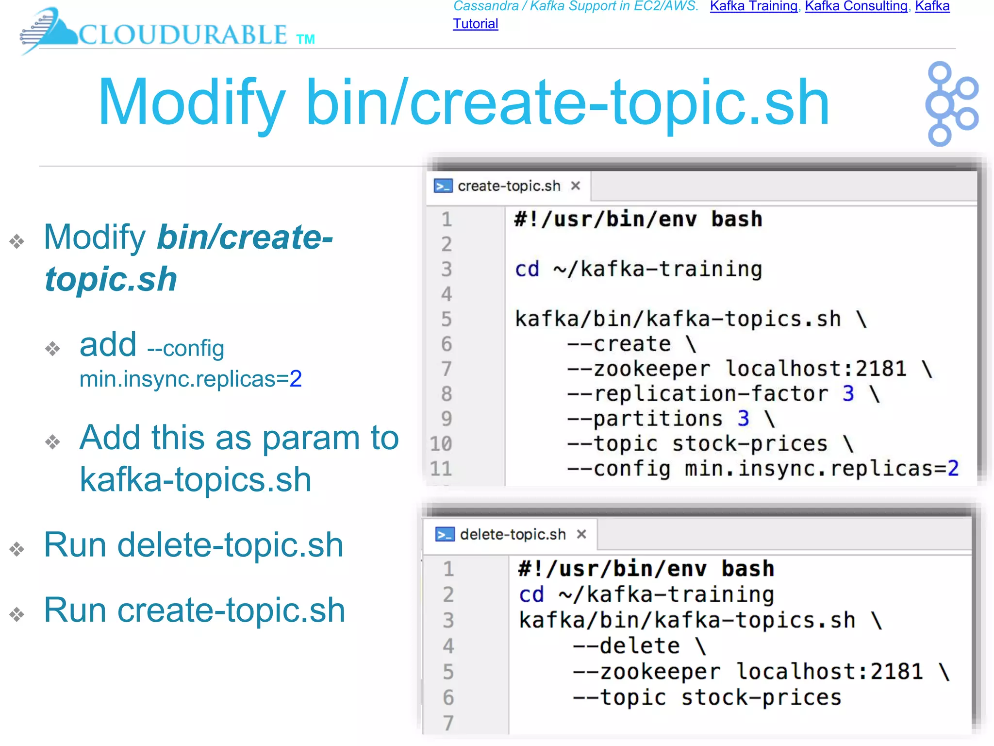 ™
Cassandra / Kafka Support in EC2/AWS. Kafka Training, Kafka Consulting, Kafka
Tutorial
Modify bin/create-topic.sh
❖ Modify bin/create-
topic.sh
❖ add --config
min.insync.replicas=2
❖ Add this as param to
kafka-topics.sh
❖ Run delete-topic.sh
❖ Run create-topic.sh
 