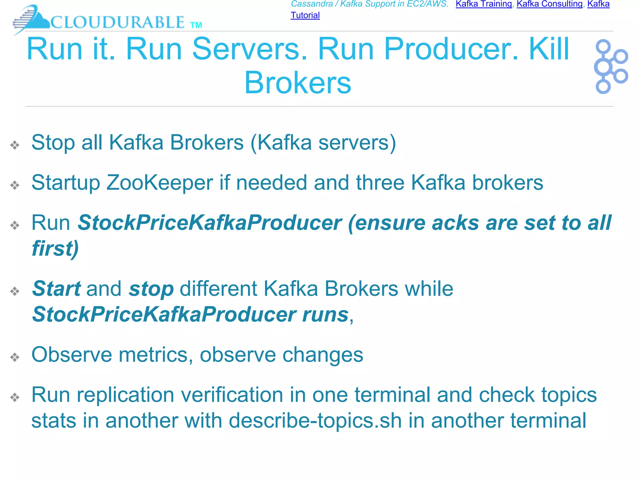 ™
Cassandra / Kafka Support in EC2/AWS. Kafka Training, Kafka Consulting, Kafka
Tutorial
Run it. Run Servers. Run Producer. Kill
Brokers
❖ Stop all Kafka Brokers (Kafka servers)
❖ Startup ZooKeeper if needed and three Kafka brokers
❖ Run StockPriceKafkaProducer (ensure acks are set to all
first)
❖ Start and stop different Kafka Brokers while
StockPriceKafkaProducer runs,
❖ Observe metrics, observe changes
❖ Run replication verification in one terminal and check topics
stats in another with describe-topics.sh in another terminal
 