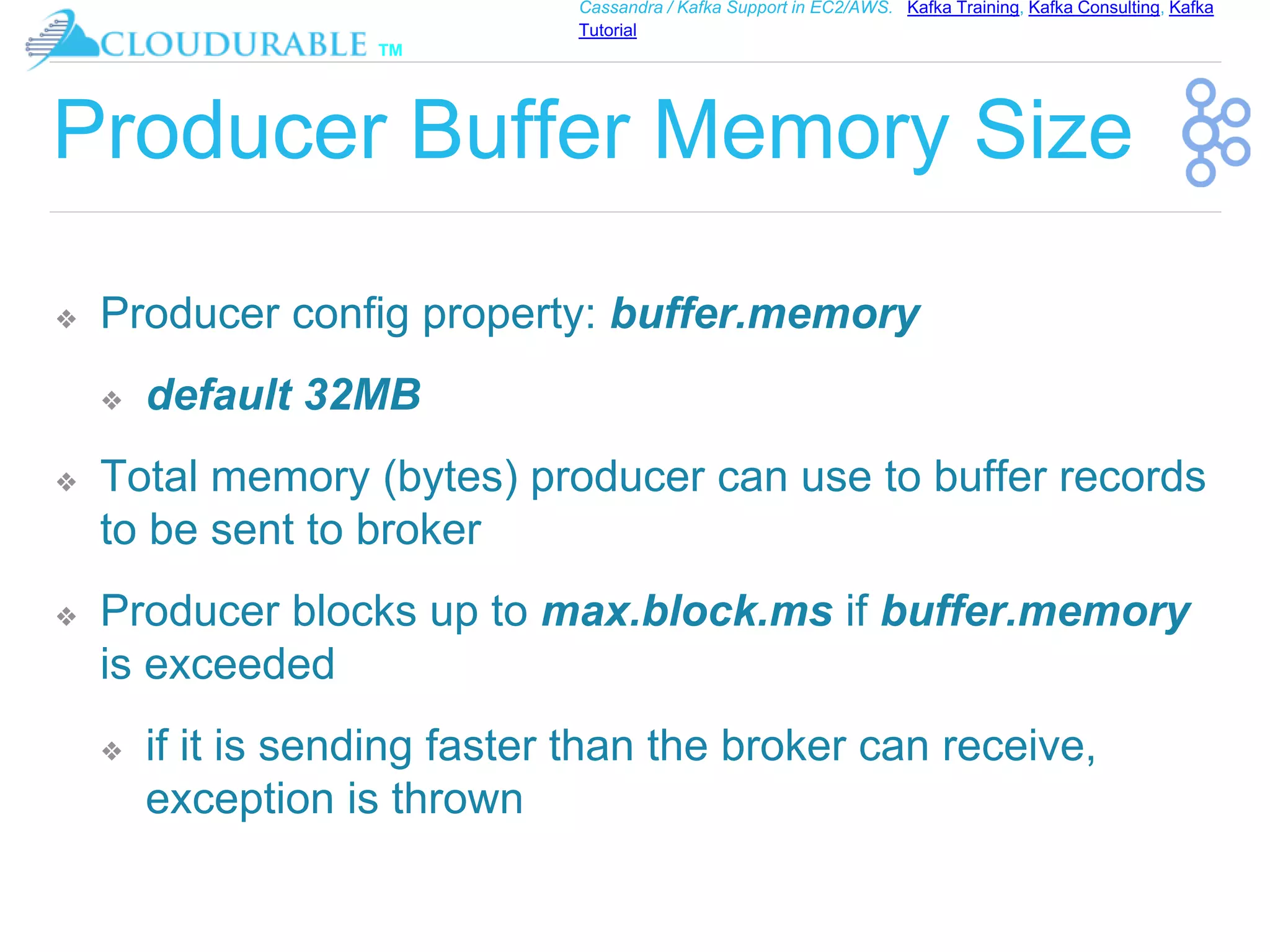 ™
Cassandra / Kafka Support in EC2/AWS. Kafka Training, Kafka Consulting, Kafka
Tutorial
Producer Buffer Memory Size
❖ Producer config property: buffer.memory
❖ default 32MB
❖ Total memory (bytes) producer can use to buffer records
to be sent to broker
❖ Producer blocks up to max.block.ms if buffer.memory
is exceeded
❖ if it is sending faster than the broker can receive,
exception is thrown
 