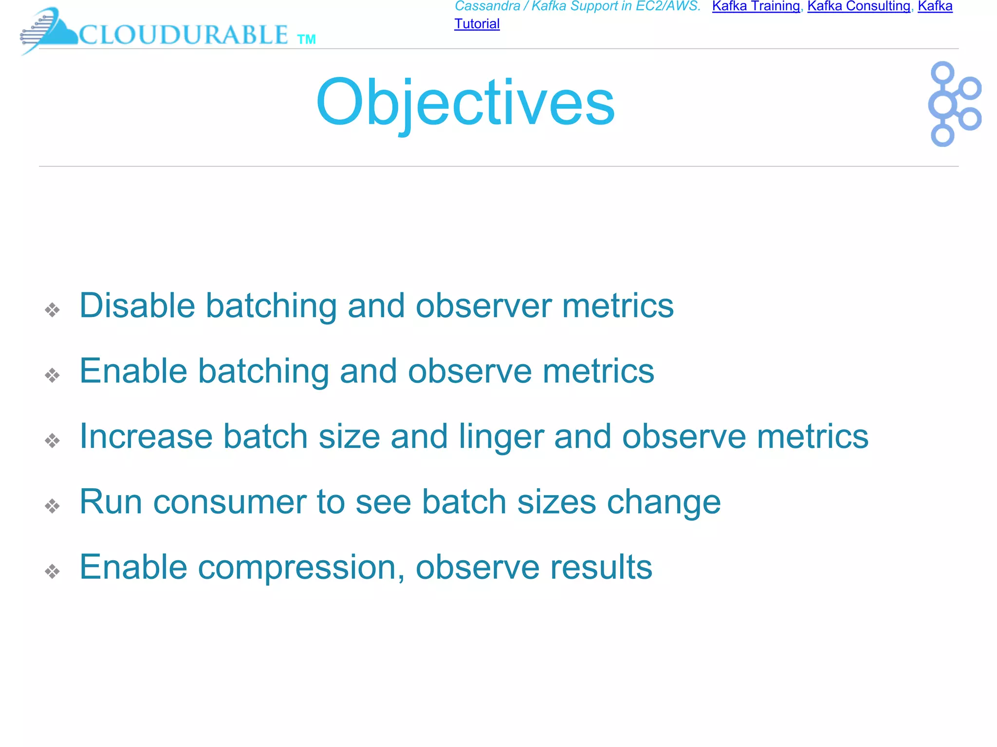 ™
Cassandra / Kafka Support in EC2/AWS. Kafka Training, Kafka Consulting, Kafka
Tutorial
Objectives
❖ Disable batching and observer metrics
❖ Enable batching and observe metrics
❖ Increase batch size and linger and observe metrics
❖ Run consumer to see batch sizes change
❖ Enable compression, observe results
 