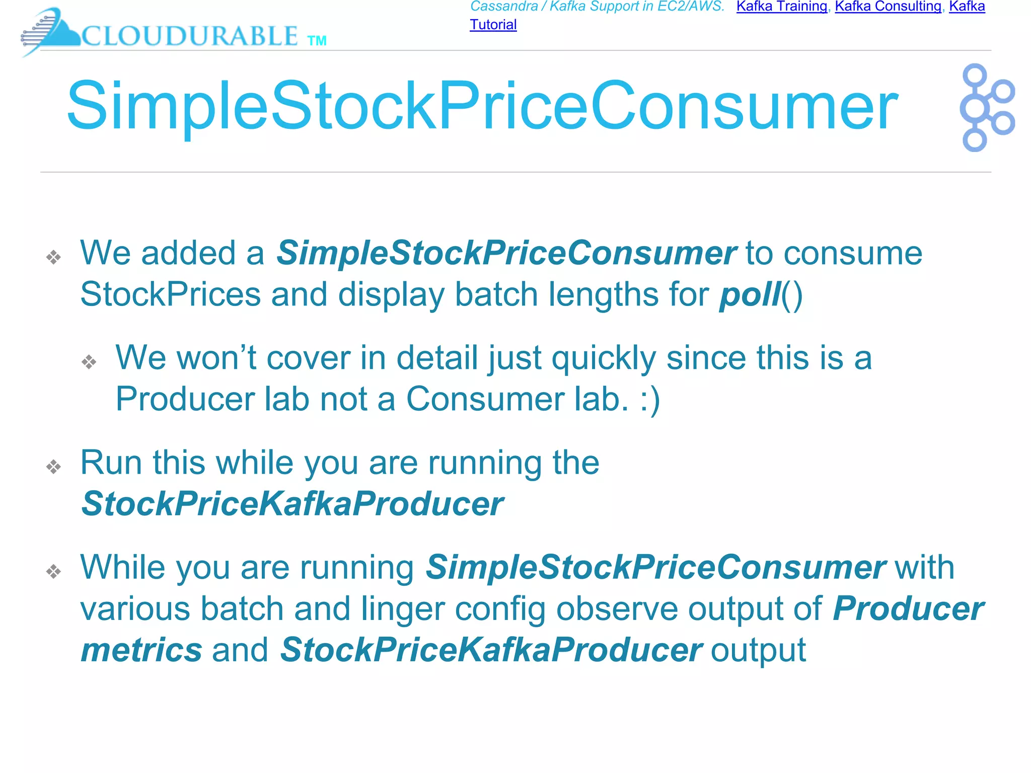 ™
Cassandra / Kafka Support in EC2/AWS. Kafka Training, Kafka Consulting, Kafka
Tutorial
SimpleStockPriceConsumer
❖ We added a SimpleStockPriceConsumer to consume
StockPrices and display batch lengths for poll()
❖ We won’t cover in detail just quickly since this is a
Producer lab not a Consumer lab. :)
❖ Run this while you are running the
StockPriceKafkaProducer
❖ While you are running SimpleStockPriceConsumer with
various batch and linger config observe output of Producer
metrics and StockPriceKafkaProducer output
 