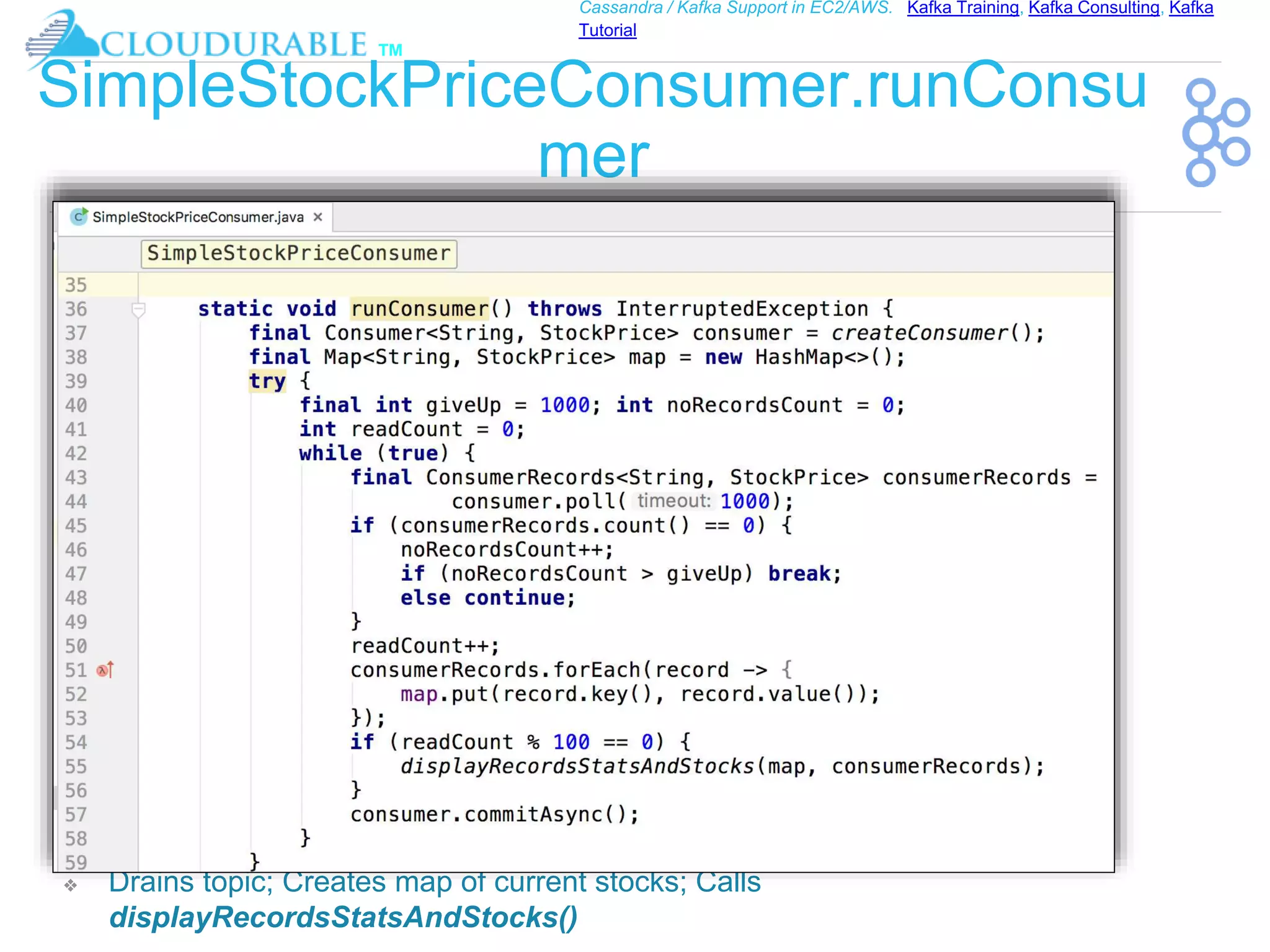 ™
Cassandra / Kafka Support in EC2/AWS. Kafka Training, Kafka Consulting, Kafka
Tutorial
SimpleStockPriceConsumer.runConsu
mer
❖ Drains topic; Creates map of current stocks; Calls
displayRecordsStatsAndStocks()
 