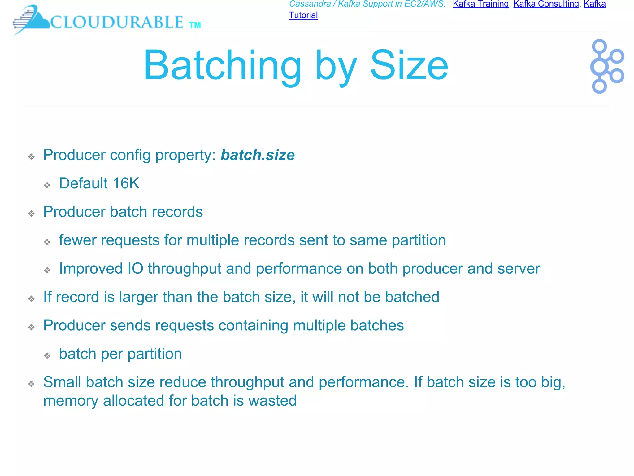 ™
Cassandra / Kafka Support in EC2/AWS. Kafka Training, Kafka Consulting, Kafka
Tutorial
Batching by Size
❖ Producer config property: batch.size
❖ Default 16K
❖ Producer batch records
❖ fewer requests for multiple records sent to same partition
❖ Improved IO throughput and performance on both producer and server
❖ If record is larger than the batch size, it will not be batched
❖ Producer sends requests containing multiple batches
❖ batch per partition
❖ Small batch size reduce throughput and performance. If batch size is too big,
memory allocated for batch is wasted
 