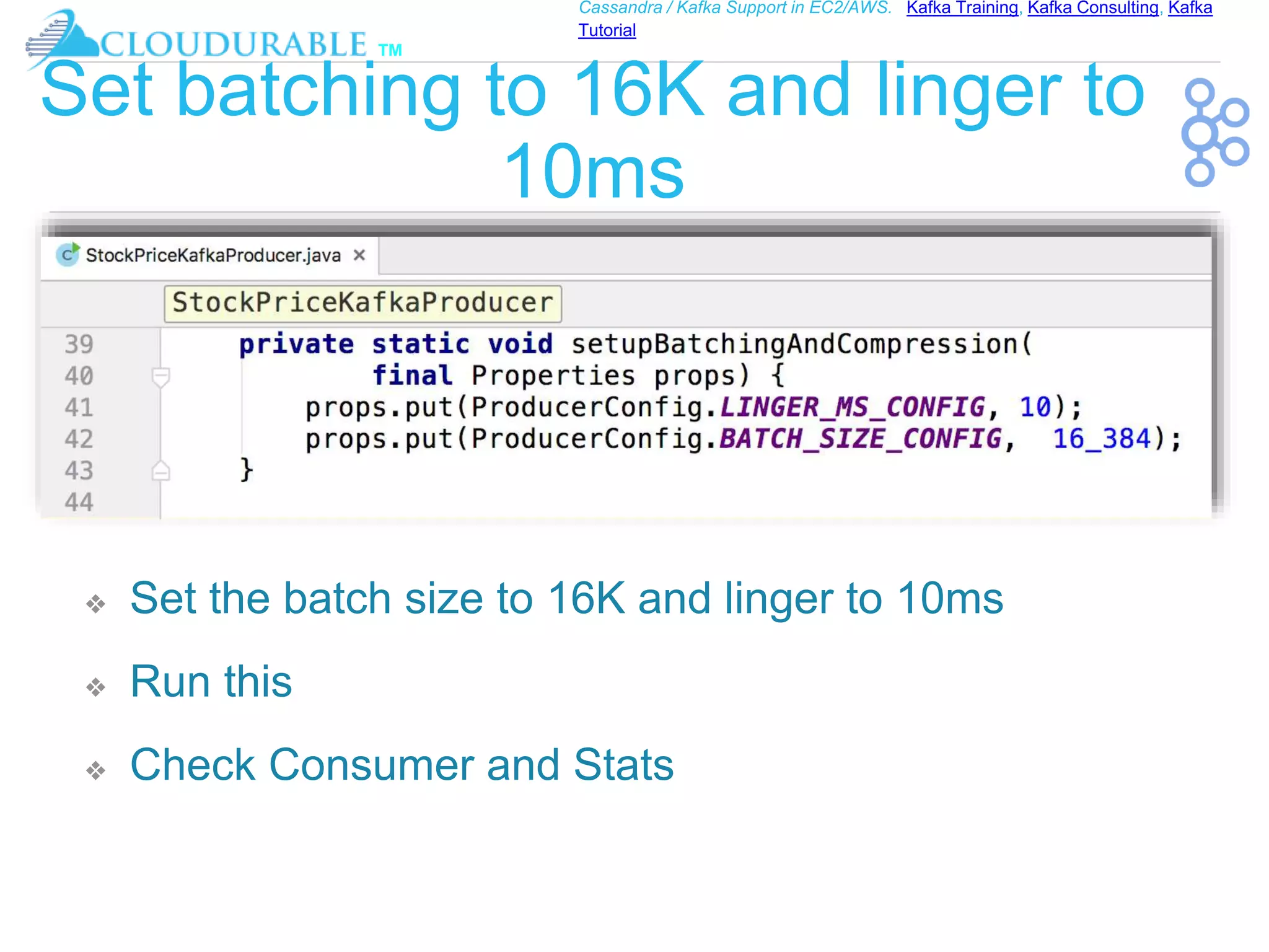 ™
Cassandra / Kafka Support in EC2/AWS. Kafka Training, Kafka Consulting, Kafka
Tutorial
Set batching to 16K and linger to
10ms
❖ Set the batch size to 16K and linger to 10ms
❖ Run this
❖ Check Consumer and Stats
 
