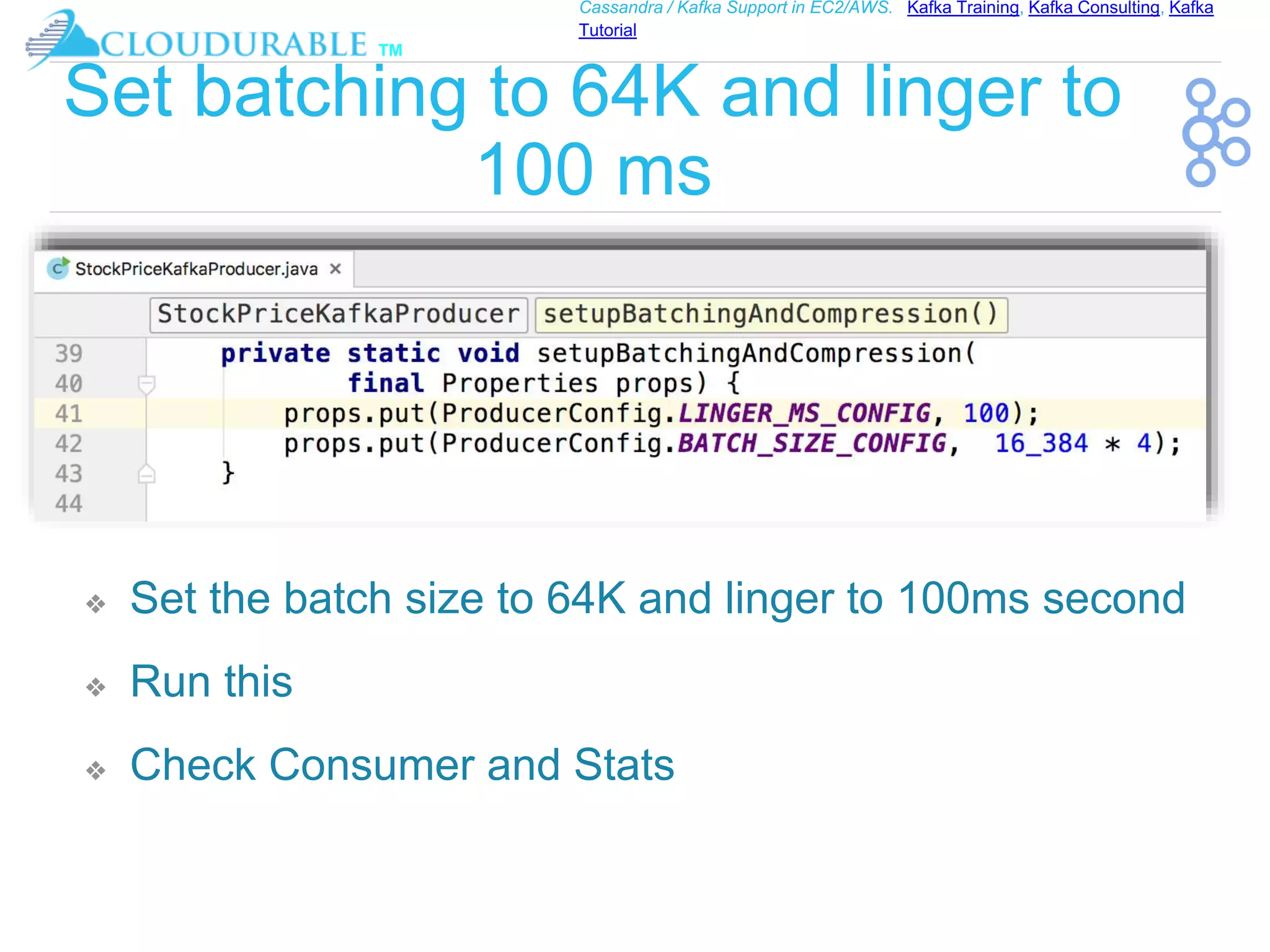 ™
Cassandra / Kafka Support in EC2/AWS. Kafka Training, Kafka Consulting, Kafka
Tutorial
Set batching to 64K and linger to
100 ms
❖ Set the batch size to 64K and linger to 100ms second
❖ Run this
❖ Check Consumer and Stats
 