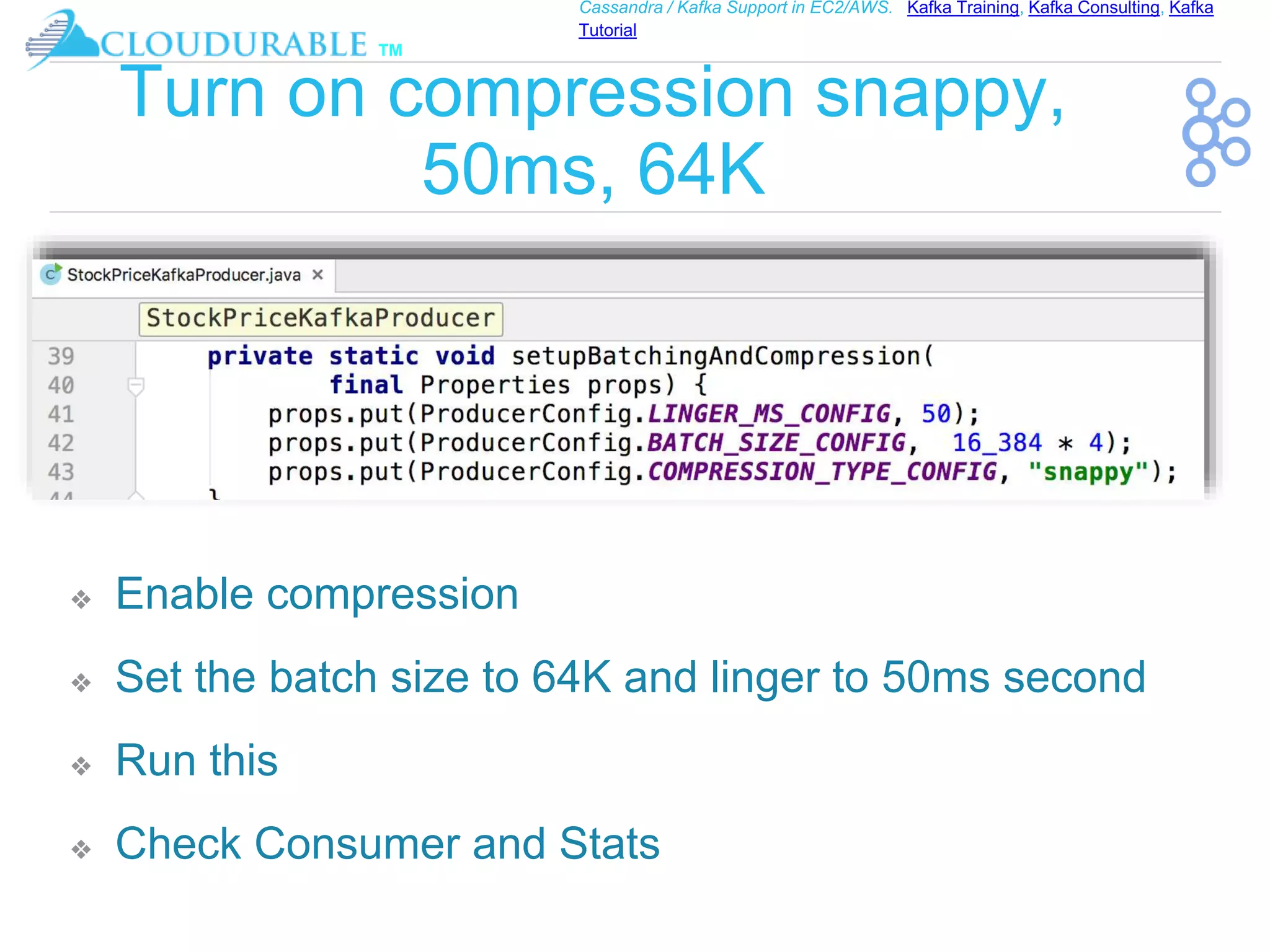 ™
Cassandra / Kafka Support in EC2/AWS. Kafka Training, Kafka Consulting, Kafka
Tutorial
Turn on compression snappy,
50ms, 64K
❖ Enable compression
❖ Set the batch size to 64K and linger to 50ms second
❖ Run this
❖ Check Consumer and Stats
 