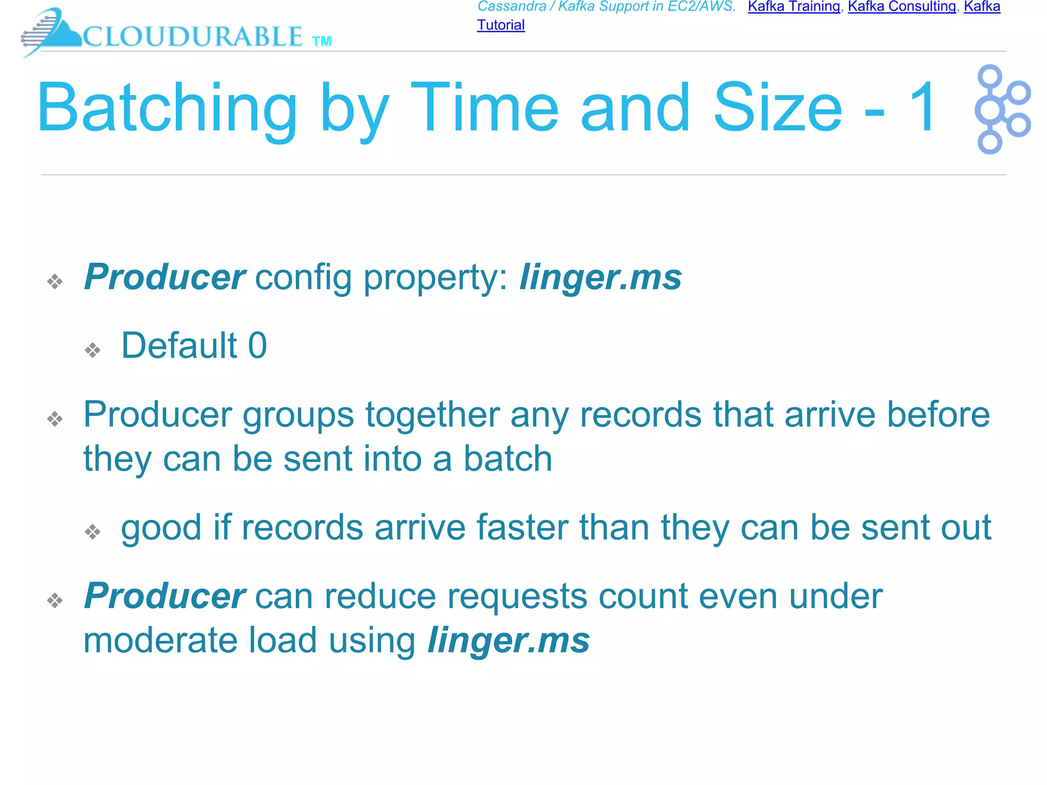 ™
Cassandra / Kafka Support in EC2/AWS. Kafka Training, Kafka Consulting, Kafka
Tutorial
Batching by Time and Size - 1
❖ Producer config property: linger.ms
❖ Default 0
❖ Producer groups together any records that arrive before
they can be sent into a batch
❖ good if records arrive faster than they can be sent out
❖ Producer can reduce requests count even under
moderate load using linger.ms
 