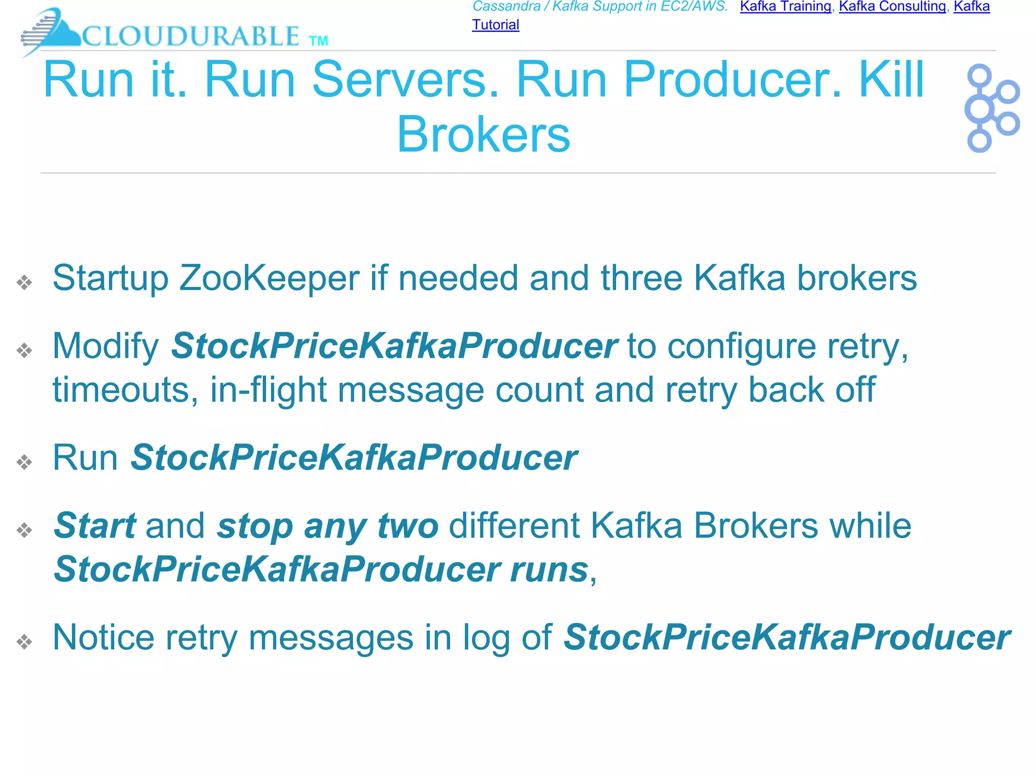 ™
Cassandra / Kafka Support in EC2/AWS. Kafka Training, Kafka Consulting, Kafka
Tutorial
Run it. Run Servers. Run Producer. Kill
Brokers
❖ Startup ZooKeeper if needed and three Kafka brokers
❖ Modify StockPriceKafkaProducer to configure retry,
timeouts, in-flight message count and retry back off
❖ Run StockPriceKafkaProducer
❖ Start and stop any two different Kafka Brokers while
StockPriceKafkaProducer runs,
❖ Notice retry messages in log of StockPriceKafkaProducer
 