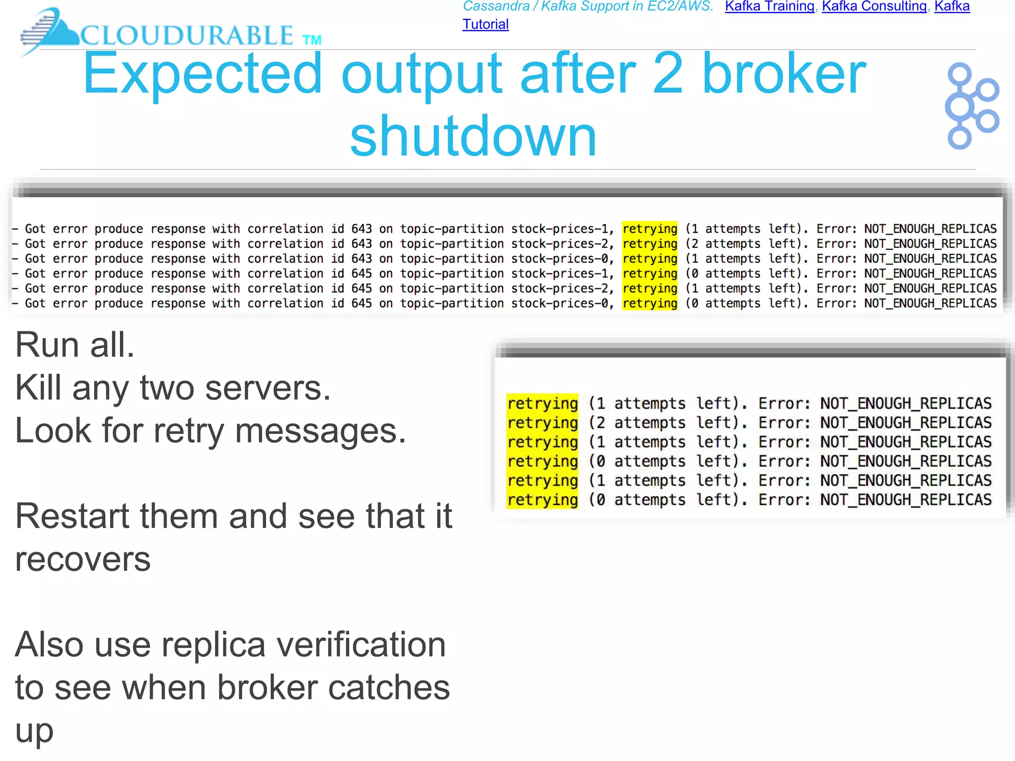 ™
Cassandra / Kafka Support in EC2/AWS. Kafka Training, Kafka Consulting, Kafka
Tutorial
Expected output after 2 broker
shutdown
Run all.
Kill any two servers.
Look for retry messages.
Restart them and see that it
recovers
Also use replica verification
to see when broker catches
up
 